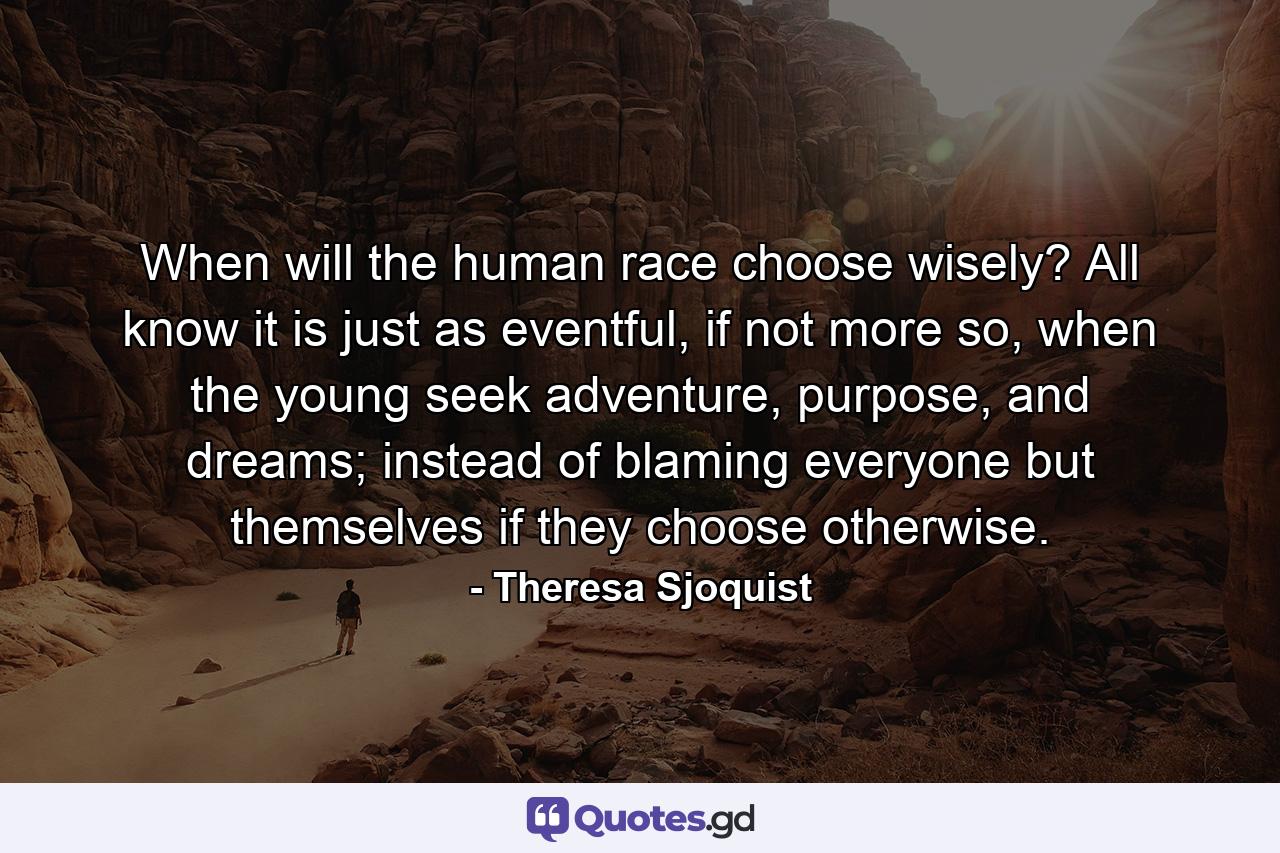When will the human race choose wisely? All know it is just as eventful, if not more so, when the young seek adventure, purpose, and dreams; instead of blaming everyone but themselves if they choose otherwise. - Quote by Theresa Sjoquist