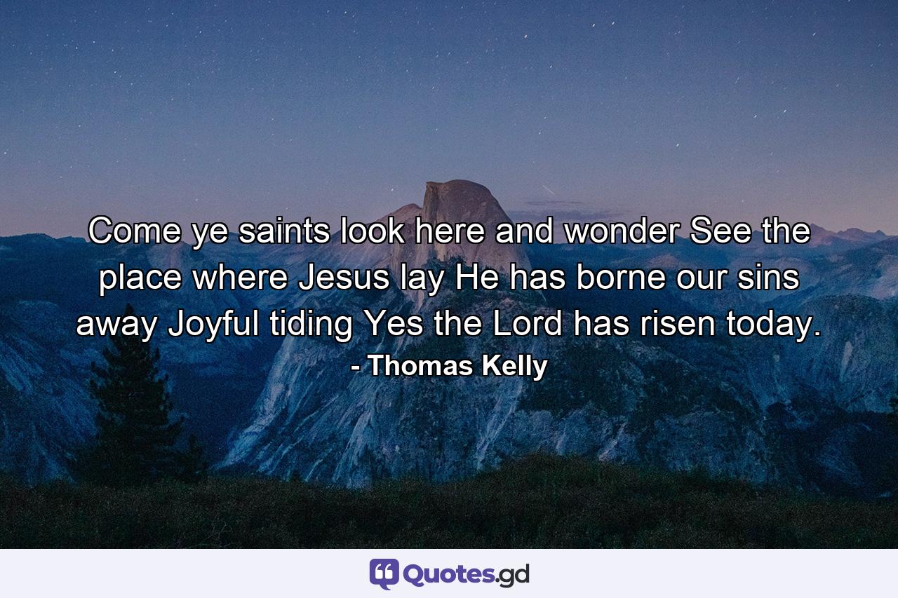 Come  ye saints  look here and wonder  See the place where Jesus lay  He has borne our sins away  Joyful tiding  Yes  the Lord has risen today. - Quote by Thomas Kelly