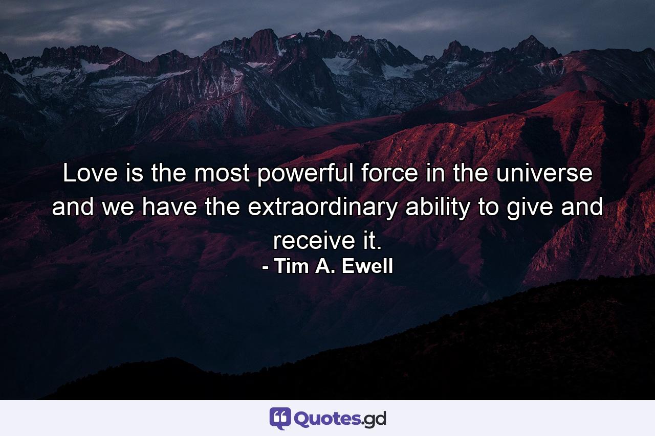 Love is the most powerful force in the universe and we have the extraordinary ability to give and receive it. - Quote by Tim A. Ewell