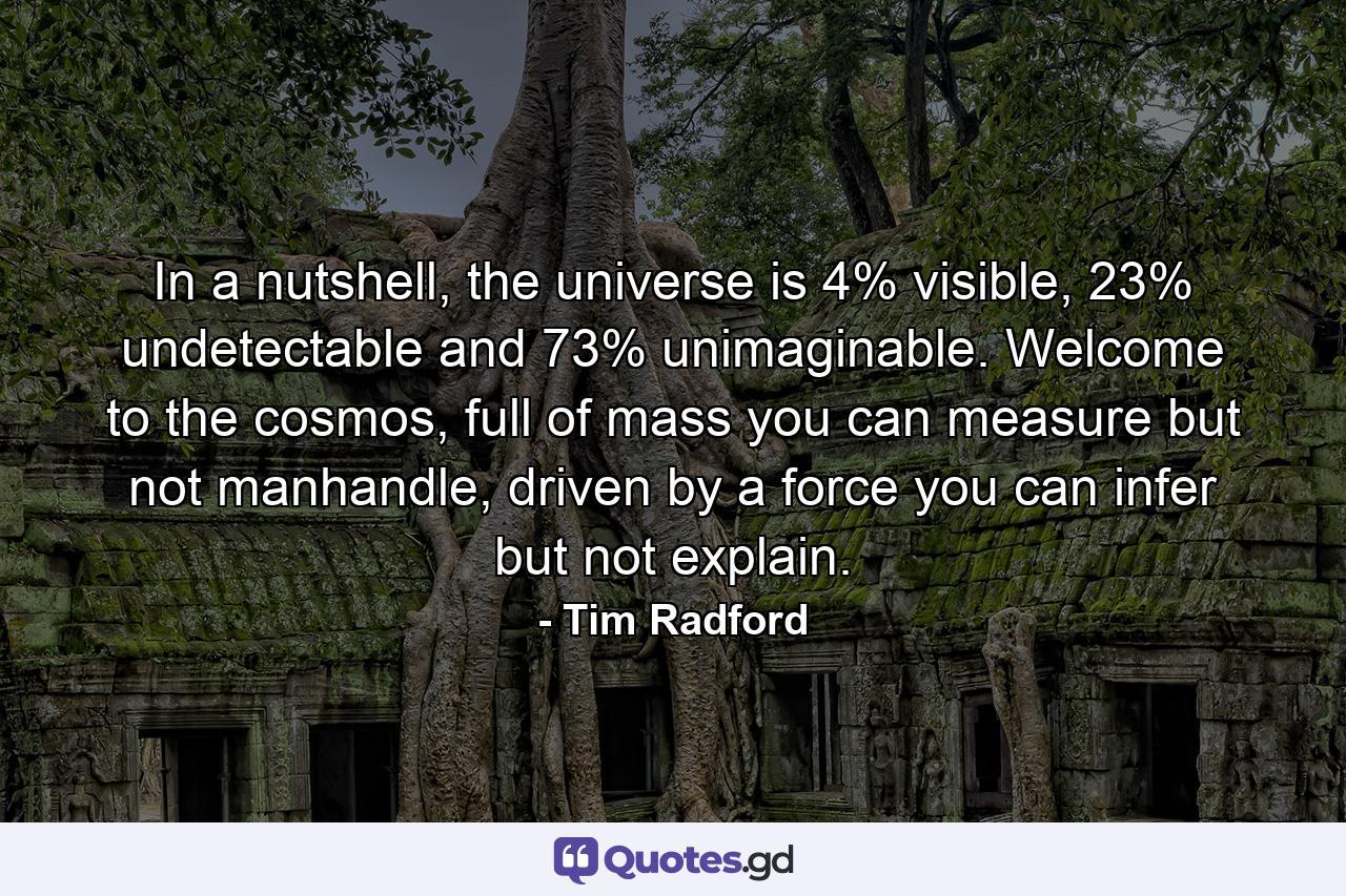 In a nutshell, the universe is 4% visible, 23% undetectable and 73% unimaginable. Welcome to the cosmos, full of mass you can measure but not manhandle, driven by a force you can infer but not explain. - Quote by Tim Radford