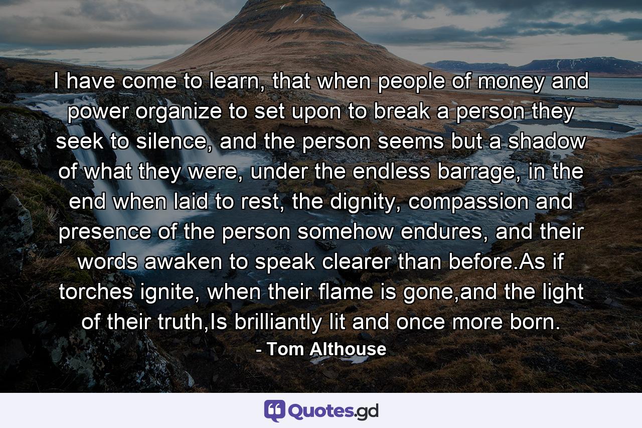 I have come to learn, that when people of money and power organize to set upon to break a person they seek to silence, and the person seems but a shadow of what they were, under the endless barrage, in the end when laid to rest, the dignity, compassion and presence of the person somehow endures, and their words awaken to speak clearer than before.As if torches ignite, when their flame is gone,and the light of their truth,Is brilliantly lit and once more born. - Quote by Tom Althouse