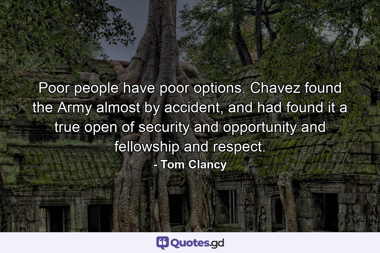 Poor people have poor options. Chavez found the Army almost by accident, and had found it a true open of security and opportunity and fellowship and respect. - Quote by Tom Clancy