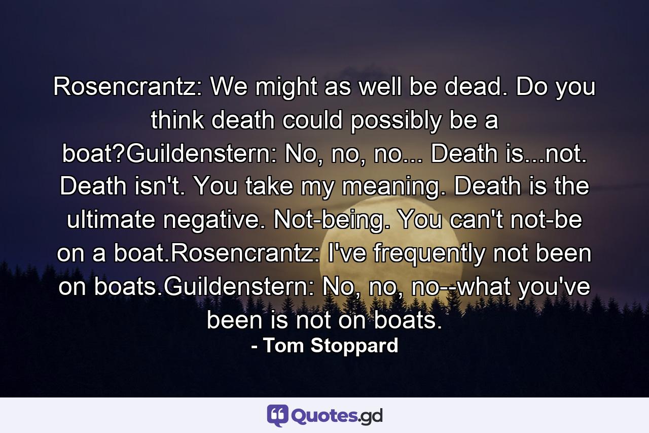 Rosencrantz: We might as well be dead. Do you think death could possibly be a boat?Guildenstern: No, no, no... Death is...not. Death isn't. You take my meaning. Death is the ultimate negative. Not-being. You can't not-be on a boat.Rosencrantz: I've frequently not been on boats.Guildenstern: No, no, no--what you've been is not on boats. - Quote by Tom Stoppard