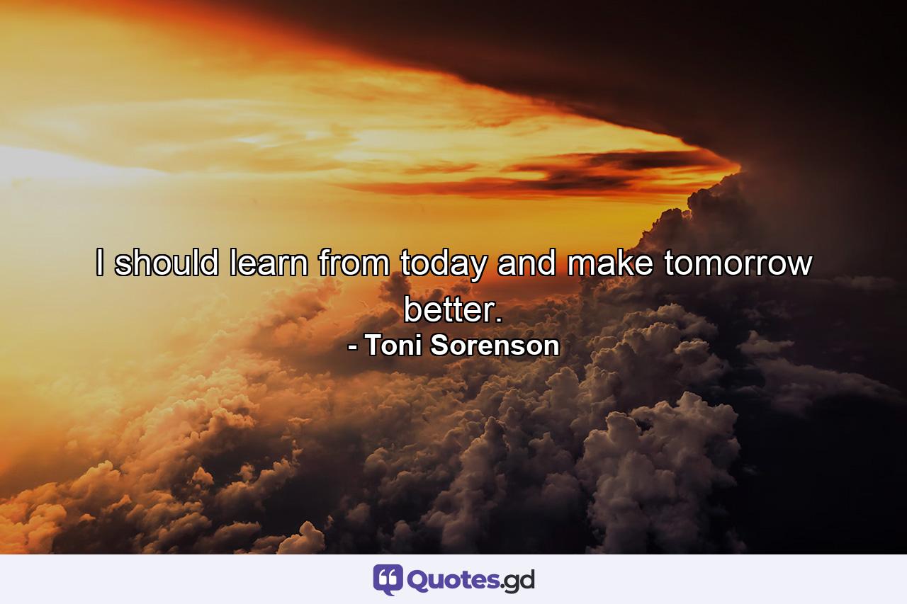 I should learn from today and make tomorrow better. - Quote by Toni Sorenson