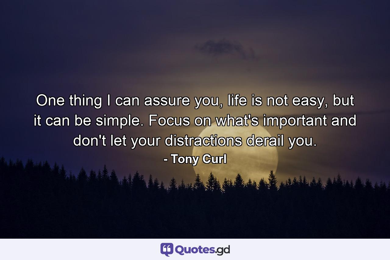 One thing I can assure you, life is not easy, but it can be simple. Focus on what's important and don't let your distractions derail you. - Quote by Tony Curl