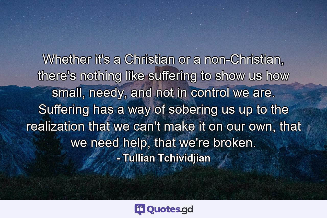 Whether it's a Christian or a non-Christian, there's nothing like suffering to show us how small, needy, and not in control we are. Suffering has a way of sobering us up to the realization that we can't make it on our own, that we need help, that we're broken. - Quote by Tullian Tchividjian