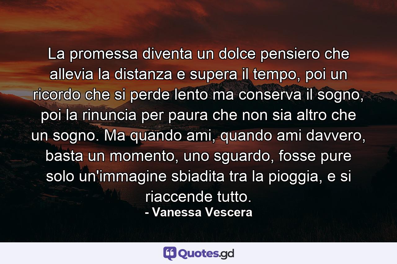 La promessa diventa un dolce pensiero che allevia la distanza e supera il tempo, poi un ricordo che si perde lento ma conserva il sogno, poi la rinuncia per paura che non sia altro che un sogno. Ma quando ami, quando ami davvero, basta un momento, uno sguardo, fosse pure solo un'immagine sbiadita tra la pioggia, e si riaccende tutto. - Quote by Vanessa Vescera