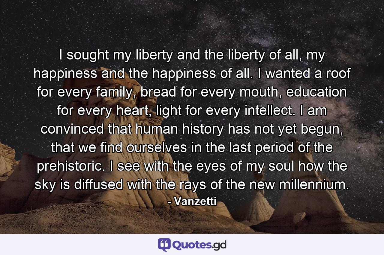I sought my liberty and the liberty of all, my happiness and the happiness of all. I wanted a roof for every family, bread for every mouth, education for every heart, light for every intellect. I am convinced that human history has not yet begun, that we find ourselves in the last period of the prehistoric. I see with the eyes of my soul how the sky is diffused with the rays of the new millennium. - Quote by Vanzetti