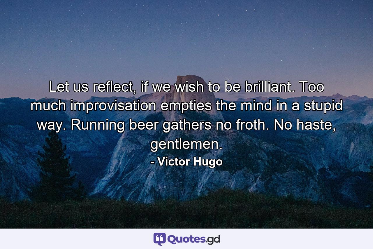 Let us reflect, if we wish to be brilliant. Too much improvisation empties the mind in a stupid way. Running beer gathers no froth. No haste, gentlemen. - Quote by Victor Hugo