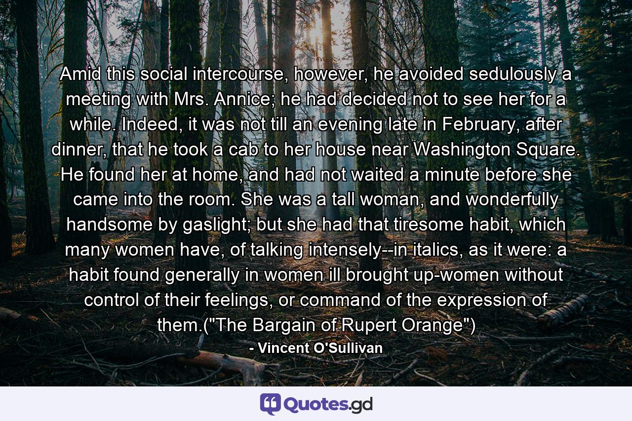 Amid this social intercourse, however, he avoided sedulously a meeting with Mrs. Annice; he had decided not to see her for a while. Indeed, it was not till an evening late in February, after dinner, that he took a cab to her house near Washington Square. He found her at home, and had not waited a minute before she came into the room. She was a tall woman, and wonderfully handsome by gaslight; but she had that tiresome habit, which many women have, of talking intensely--in italics, as it were: a habit found generally in women ill brought up-women without control of their feelings, or command of the expression of them.(