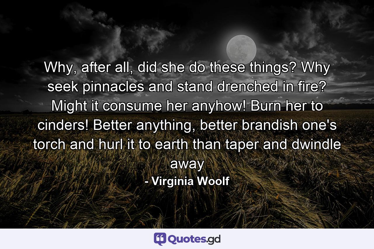 Why, after all, did she do these things? Why seek pinnacles and stand drenched in fire? Might it consume her anyhow! Burn her to cinders! Better anything, better brandish one's torch and hurl it to earth than taper and dwindle away - Quote by Virginia Woolf