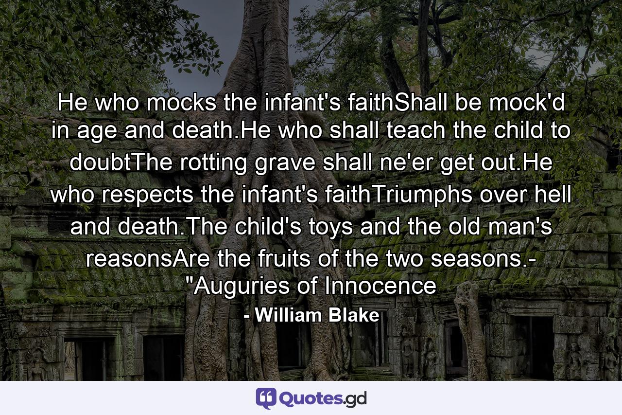 He who mocks the infant's faithShall be mock'd in age and death.He who shall teach the child to doubtThe rotting grave shall ne'er get out.He who respects the infant's faithTriumphs over hell and death.The child's toys and the old man's reasonsAre the fruits of the two seasons.- 