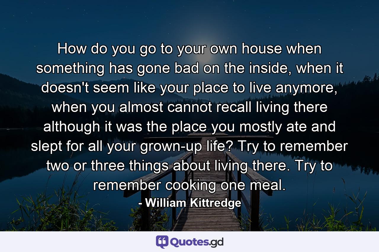 How do you go to your own house when something has gone bad on the inside, when it doesn't seem like your place to live anymore, when you almost cannot recall living there although it was the place you mostly ate and slept for all your grown-up life? Try to remember two or three things about living there. Try to remember cooking one meal. - Quote by William Kittredge