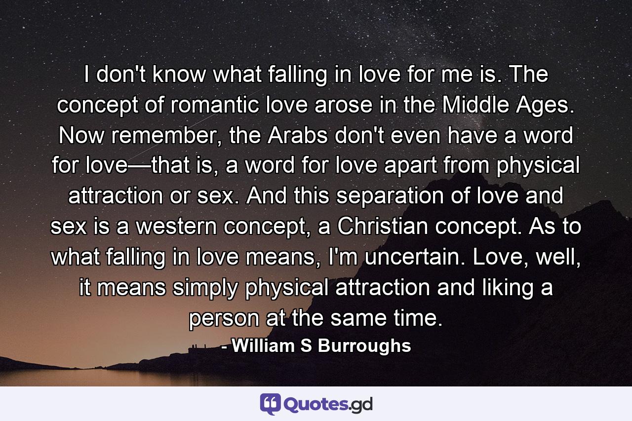 I don't know what falling in love for me is. The concept of romantic love arose in the Middle Ages. Now remember, the Arabs don't even have a word for love—that is, a word for love apart from physical attraction or sex. And this separation of love and sex is a western concept, a Christian concept. As to what falling in love means, I'm uncertain. Love, well, it means simply physical attraction and liking a person at the same time. - Quote by William S Burroughs