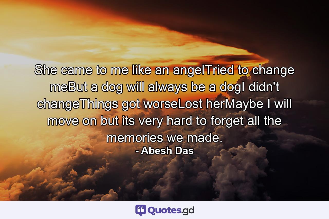 She came to me like an angelTried to change meBut a dog will always be a dogI didn't changeThings got worseLost herMaybe I will move on but its very hard to forget all the memories we made. - Quote by Abesh Das