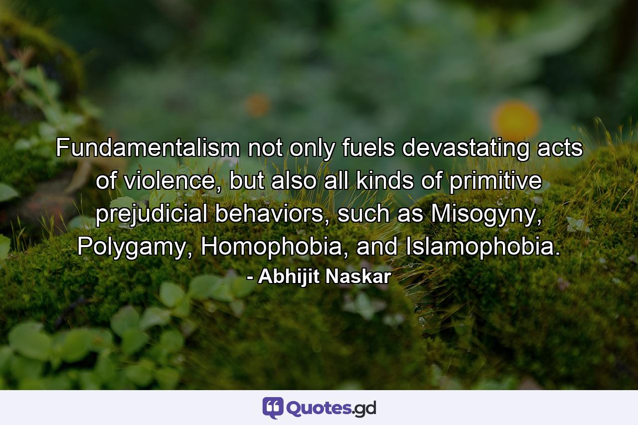 Fundamentalism not only fuels devastating acts of violence, but also all kinds of primitive prejudicial behaviors, such as Misogyny, Polygamy, Homophobia, and Islamophobia. - Quote by Abhijit Naskar