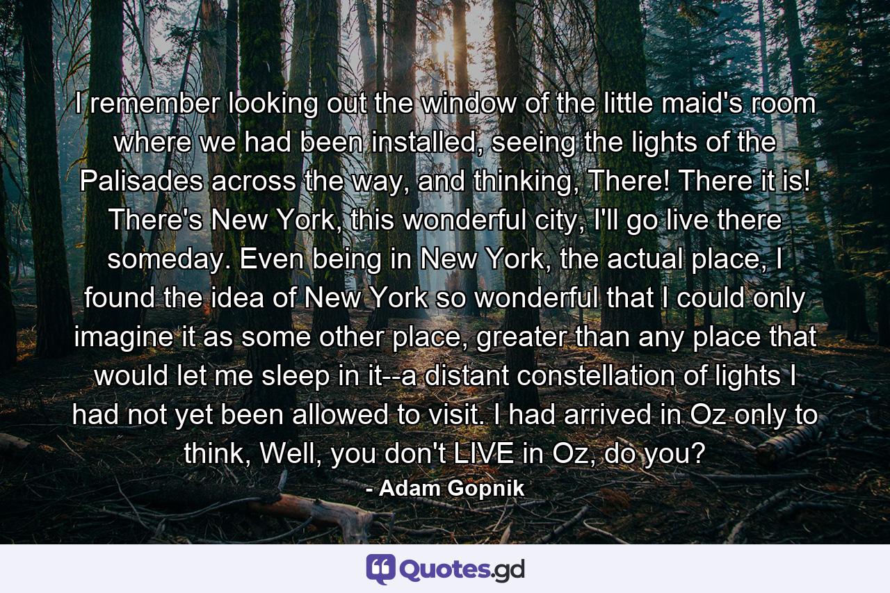 I remember looking out the window of the little maid's room where we had been installed, seeing the lights of the Palisades across the way, and thinking, There! There it is! There's New York, this wonderful city, I'll go live there someday. Even being in New York, the actual place, I found the idea of New York so wonderful that I could only imagine it as some other place, greater than any place that would let me sleep in it--a distant constellation of lights I had not yet been allowed to visit. I had arrived in Oz only to think, Well, you don't LIVE in Oz, do you? - Quote by Adam Gopnik