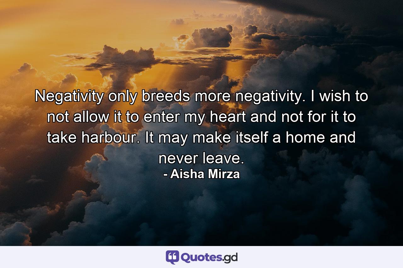 Negativity only breeds more negativity. I wish to not allow it to enter my heart and not for it to take harbour. It may make itself a home and never leave. - Quote by Aisha Mirza