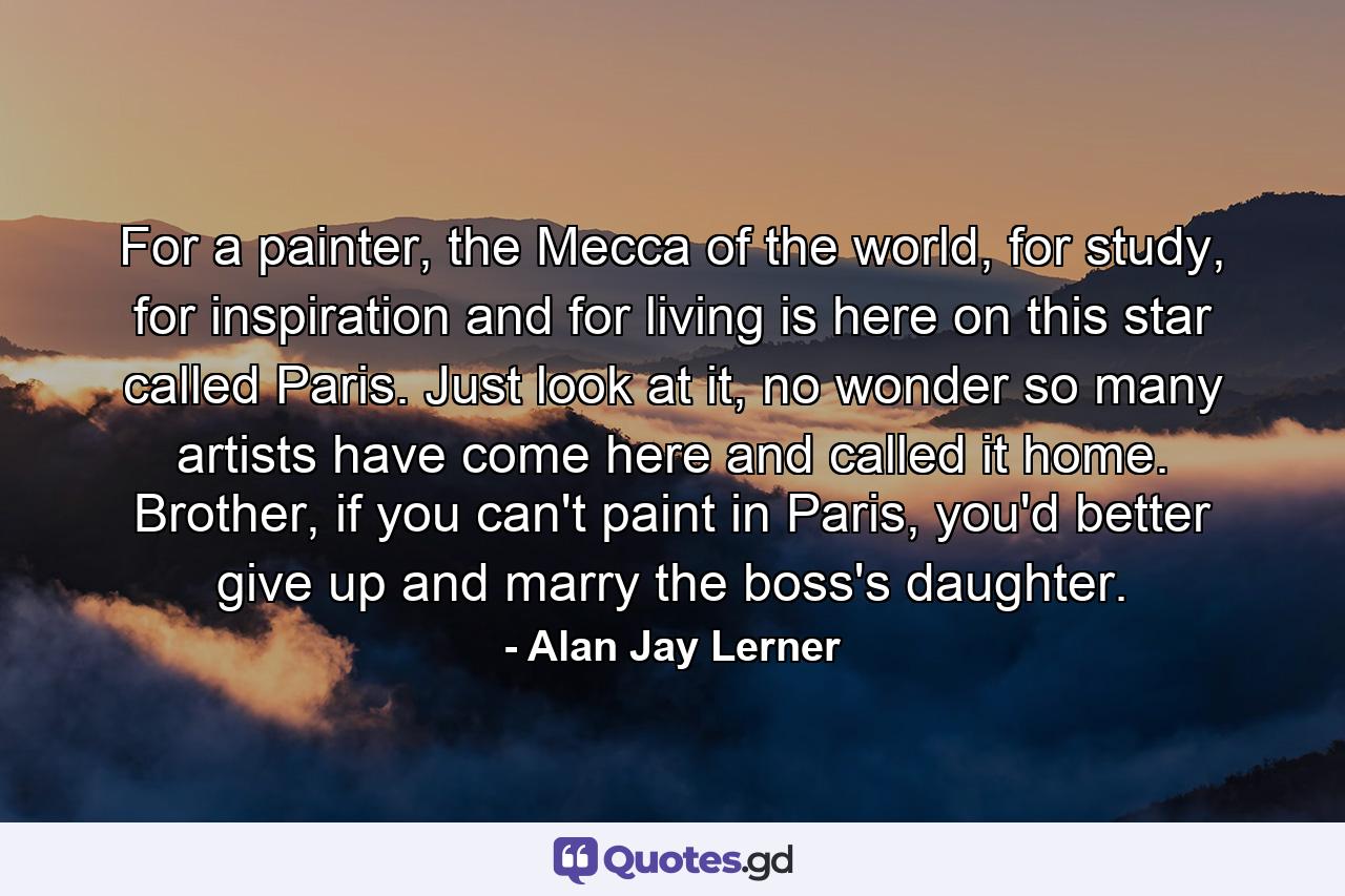 For a painter, the Mecca of the world, for study, for inspiration and for living is here on this star called Paris. Just look at it, no wonder so many artists have come here and called it home. Brother, if you can't paint in Paris, you'd better give up and marry the boss's daughter. - Quote by Alan Jay Lerner