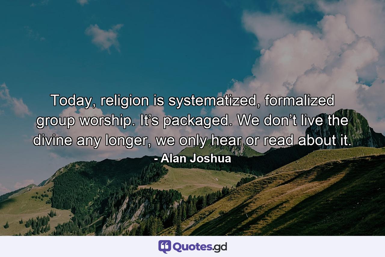 Today, religion is systematized, formalized group worship. It’s packaged. We don’t live the divine any longer, we only hear or read about it. - Quote by Alan Joshua