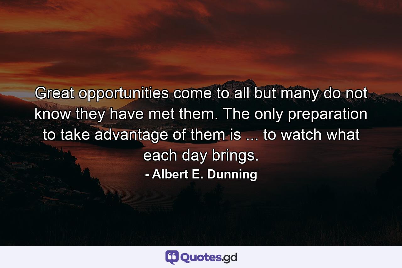 Great opportunities come to all  but many do not know they have met them. The only preparation to take advantage of them is ... to watch what each day brings. - Quote by Albert E. Dunning