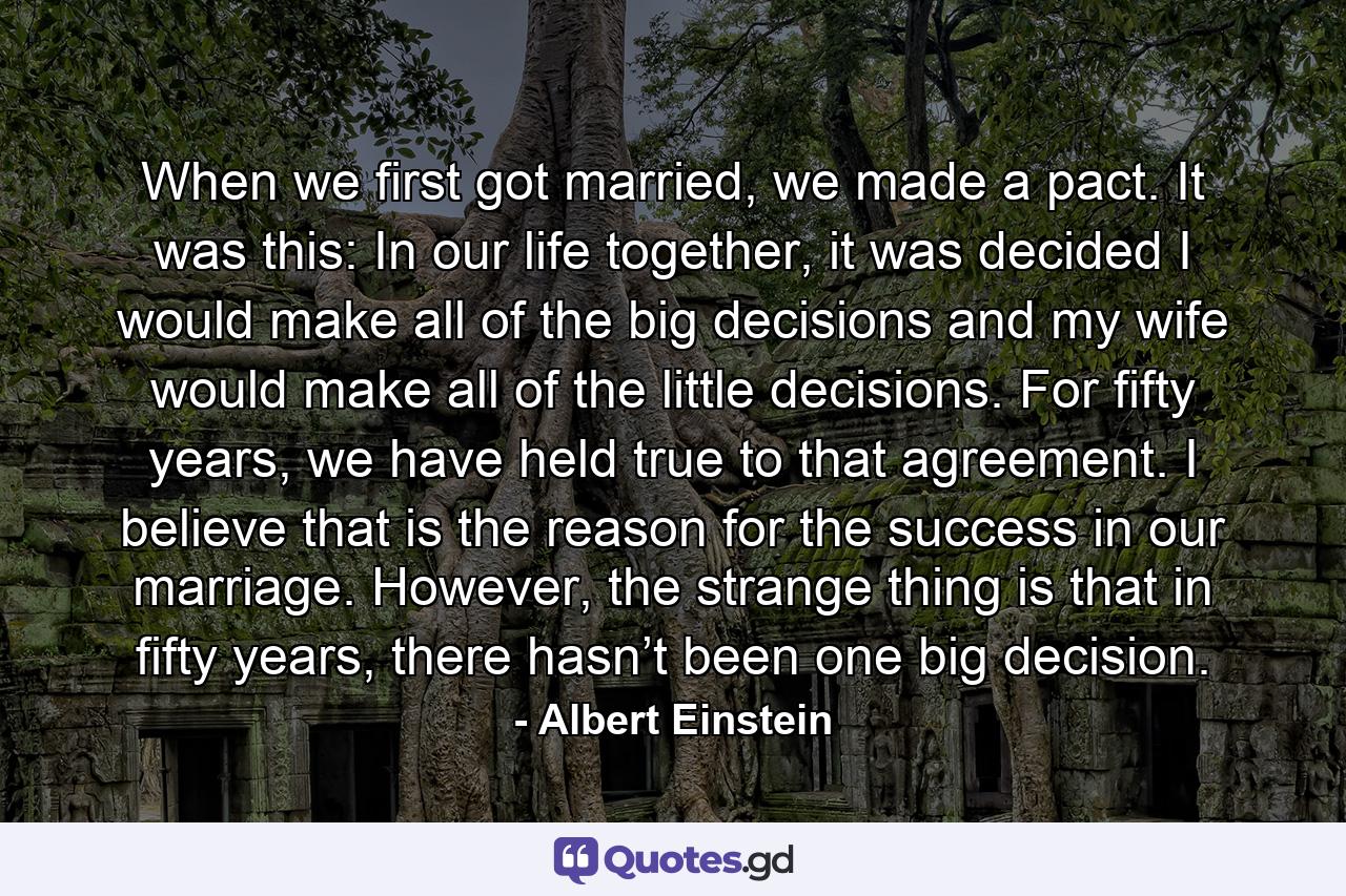 When we first got married, we made a pact. It was this: In our life together, it was decided I would make all of the big decisions and my wife would make all of the little decisions. For fifty years, we have held true to that agreement. I believe that is the reason for the success in our marriage. However, the strange thing is that in fifty years, there hasn’t been one big decision. - Quote by Albert Einstein