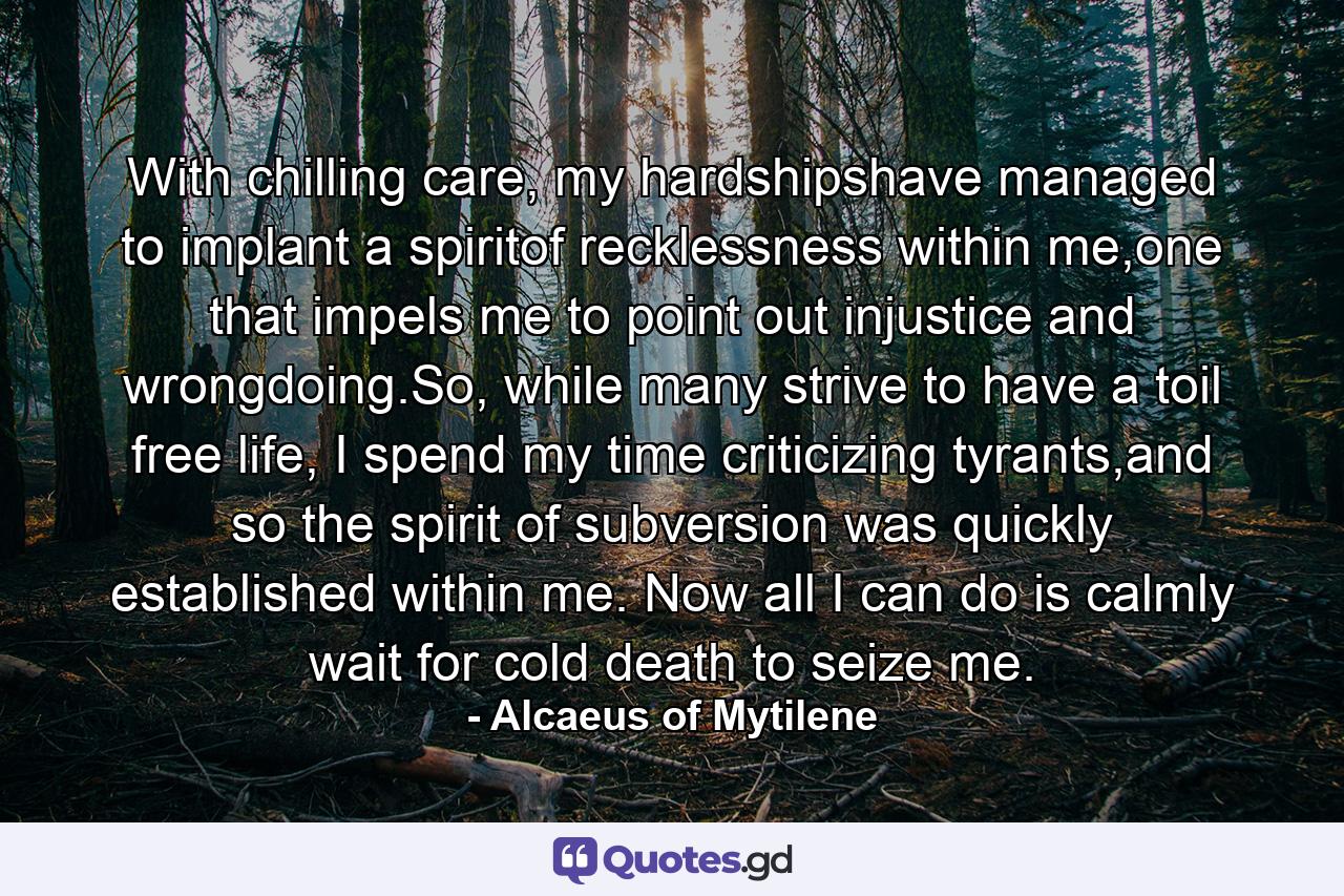 With chilling care, my hardshipshave managed to implant a spiritof recklessness within me,one that impels me to point out injustice and wrongdoing.So, while many strive to have a toil free life, I spend my time criticizing tyrants,and so the spirit of subversion was quickly established within me. Now all I can do is calmly wait for cold death to seize me. - Quote by Alcaeus of Mytilene