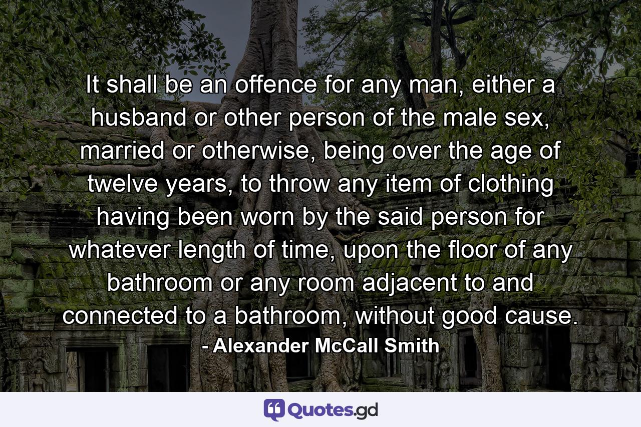 It shall be an offence for any man, either a husband or other person of the male sex, married or otherwise, being over the age of twelve years, to throw any item of clothing having been worn by the said person for whatever length of time, upon the floor of any bathroom or any room adjacent to and connected to a bathroom, without good cause. - Quote by Alexander McCall Smith