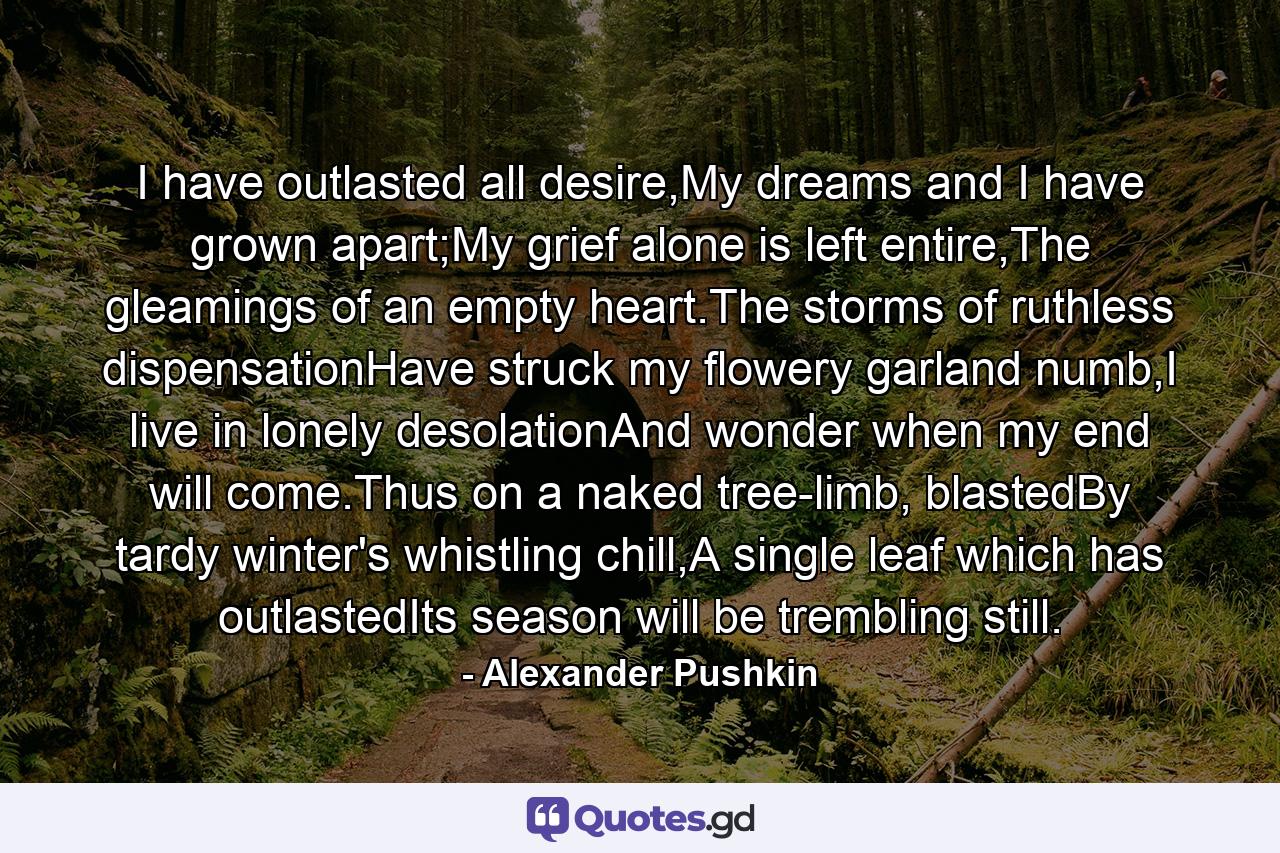 I have outlasted all desire,My dreams and I have grown apart;My grief alone is left entire,The gleamings of an empty heart.The storms of ruthless dispensationHave struck my flowery garland numb,I live in lonely desolationAnd wonder when my end will come.Thus on a naked tree-limb, blastedBy tardy winter's whistling chill,A single leaf which has outlastedIts season will be trembling still. - Quote by Alexander Pushkin