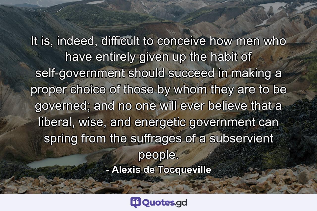 It is, indeed, difficult to conceive how men who have entirely given up the habit of self-government should succeed in making a proper choice of those by whom they are to be governed; and no one will ever believe that a liberal, wise, and energetic government can spring from the suffrages of a subservient people. - Quote by Alexis de Tocqueville