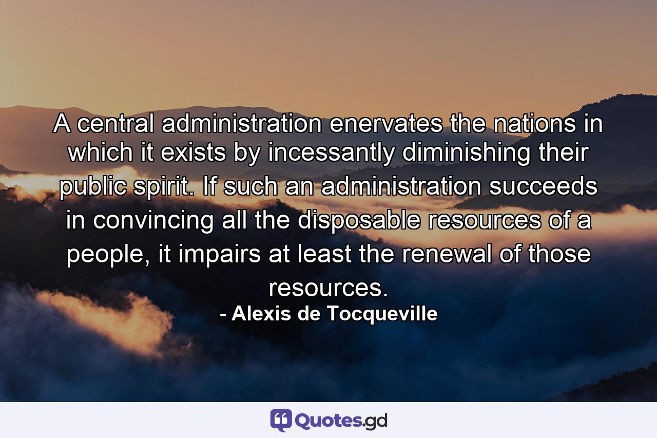 A central administration enervates the nations in which it exists by incessantly diminishing their public spirit. If such an administration succeeds in convincing all the disposable resources of a people, it impairs at least the renewal of those resources. - Quote by Alexis de Tocqueville