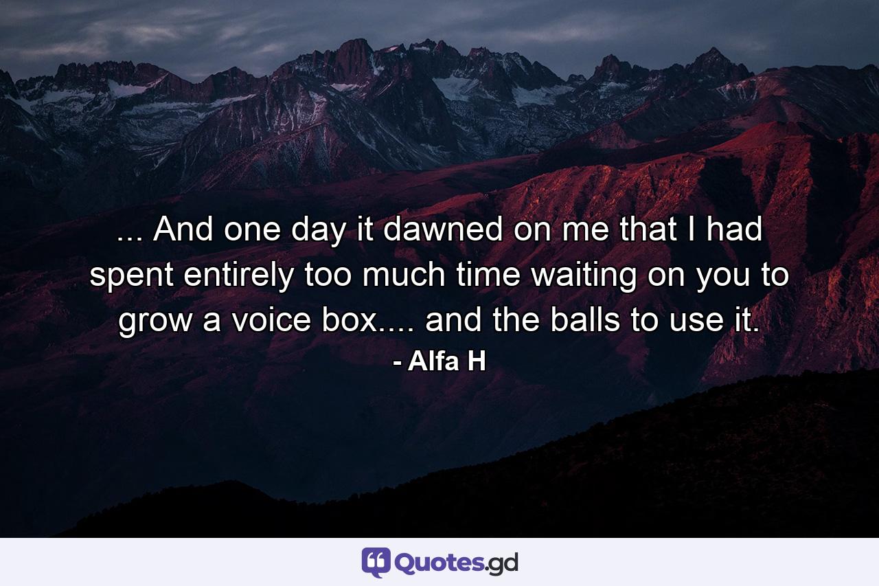 ... And one day it dawned on me that I had spent entirely too much time waiting on you to grow a voice box.... and the balls to use it. - Quote by Alfa H