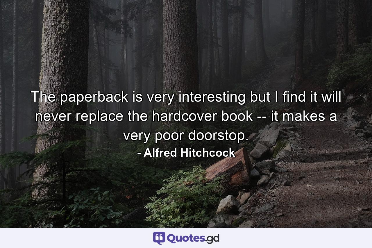 The paperback is very interesting but I find it will never replace the hardcover book -- it makes a very poor doorstop. - Quote by Alfred Hitchcock