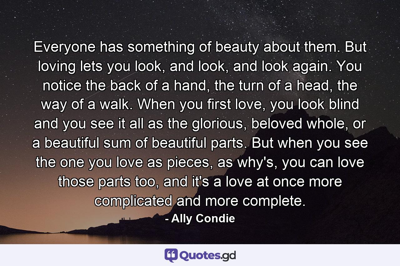 Everyone has something of beauty about them. But loving lets you look, and look, and look again. You notice the back of a hand, the turn of a head, the way of a walk. When you first love, you look blind and you see it all as the glorious, beloved whole, or a beautiful sum of beautiful parts. But when you see the one you love as pieces, as why's, you can love those parts too, and it's a love at once more complicated and more complete. - Quote by Ally Condie