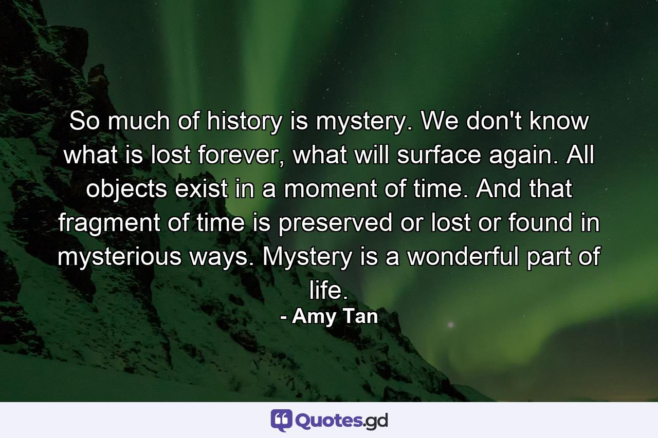 So much of history is mystery. We don't know what is lost forever, what will surface again. All objects exist in a moment of time. And that fragment of time is preserved or lost or found in mysterious ways. Mystery is a wonderful part of life. - Quote by Amy Tan