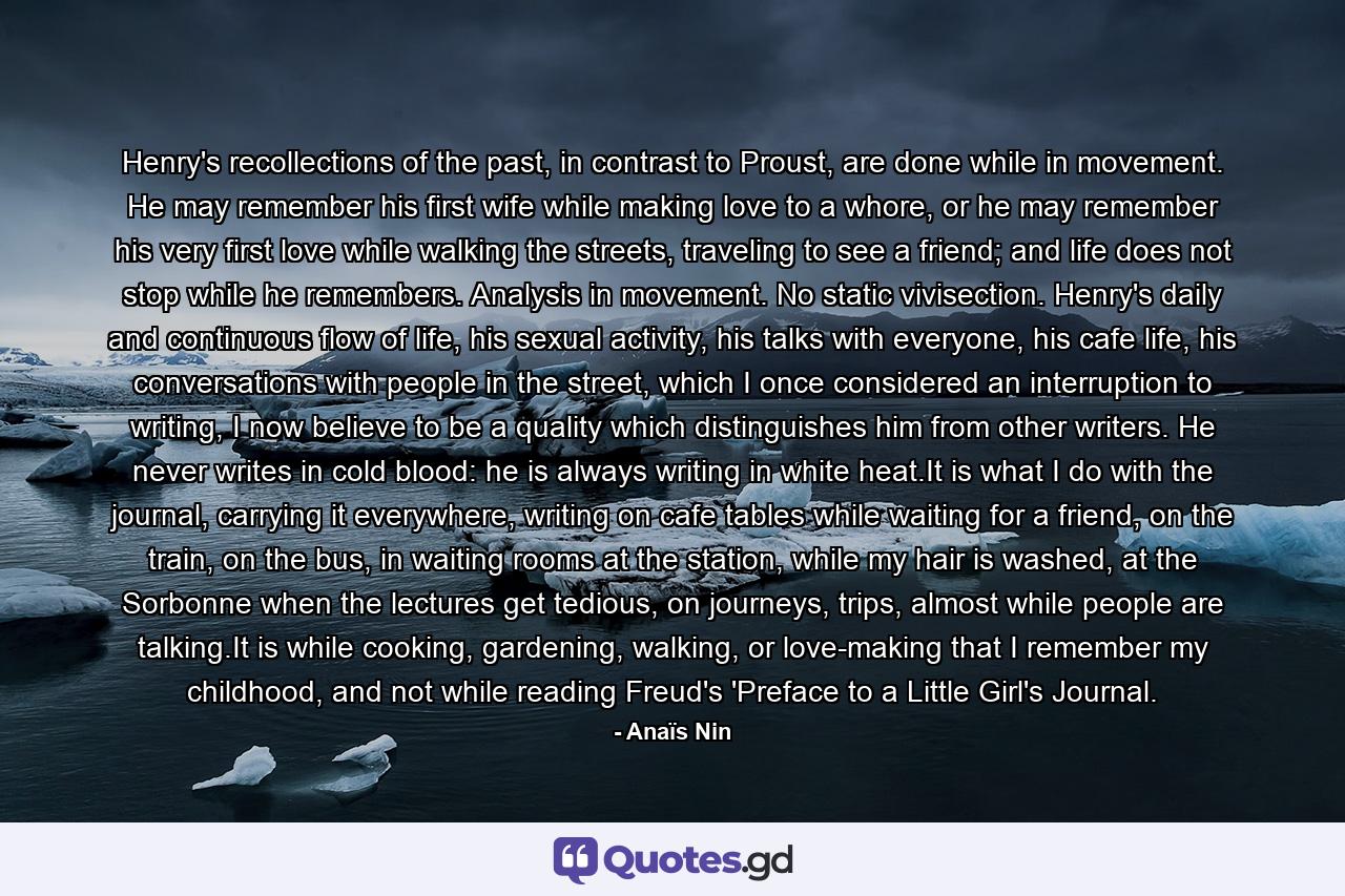 Henry's recollections of the past, in contrast to Proust, are done while in movement. He may remember his first wife while making love to a whore, or he may remember his very first love while walking the streets, traveling to see a friend; and life does not stop while he remembers. Analysis in movement. No static vivisection. Henry's daily and continuous flow of life, his sexual activity, his talks with everyone, his cafe life, his conversations with people in the street, which I once considered an interruption to writing, I now believe to be a quality which distinguishes him from other writers. He never writes in cold blood: he is always writing in white heat.It is what I do with the journal, carrying it everywhere, writing on cafe tables while waiting for a friend, on the train, on the bus, in waiting rooms at the station, while my hair is washed, at the Sorbonne when the lectures get tedious, on journeys, trips, almost while people are talking.It is while cooking, gardening, walking, or love-making that I remember my childhood, and not while reading Freud's 'Preface to a Little Girl's Journal. - Quote by Anaïs Nin