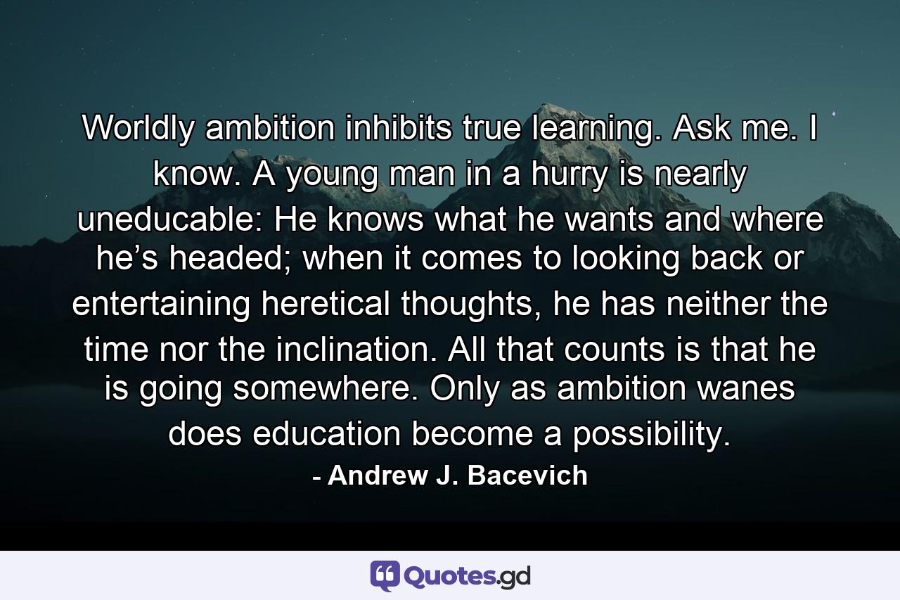 Worldly ambition inhibits true learning. Ask me. I know. A young man in a hurry is nearly uneducable: He knows what he wants and where he’s headed; when it comes to looking back or entertaining heretical thoughts, he has neither the time nor the inclination. All that counts is that he is going somewhere. Only as ambition wanes does education become a possibility. - Quote by Andrew J. Bacevich