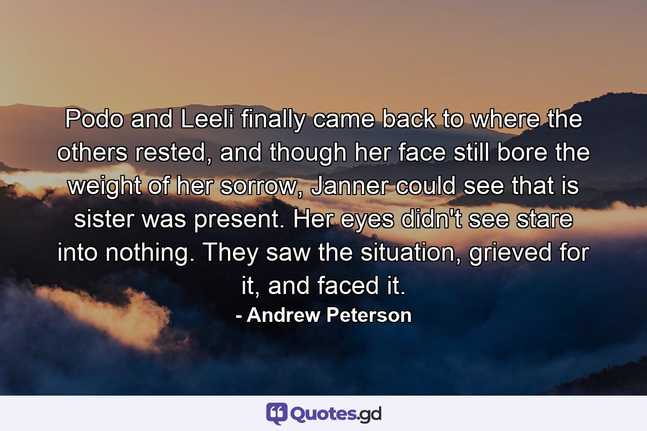 Podo and Leeli finally came back to where the others rested, and though her face still bore the weight of her sorrow, Janner could see that is sister was present. Her eyes didn't see stare into nothing. They saw the situation, grieved for it, and faced it. - Quote by Andrew Peterson