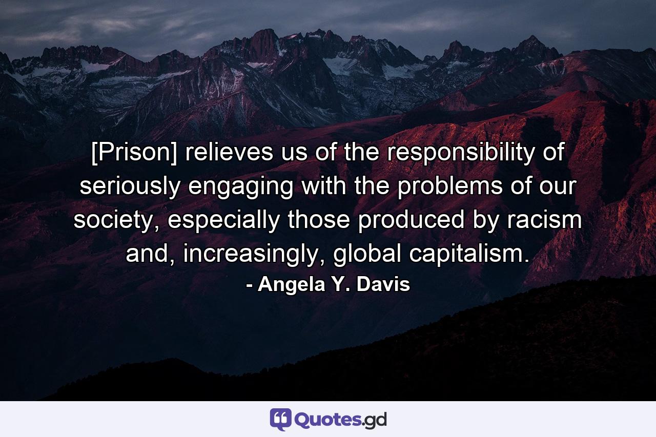 [Prison] relieves us of the responsibility of seriously engaging with the problems of our society, especially those produced by racism and, increasingly, global capitalism. - Quote by Angela Y. Davis