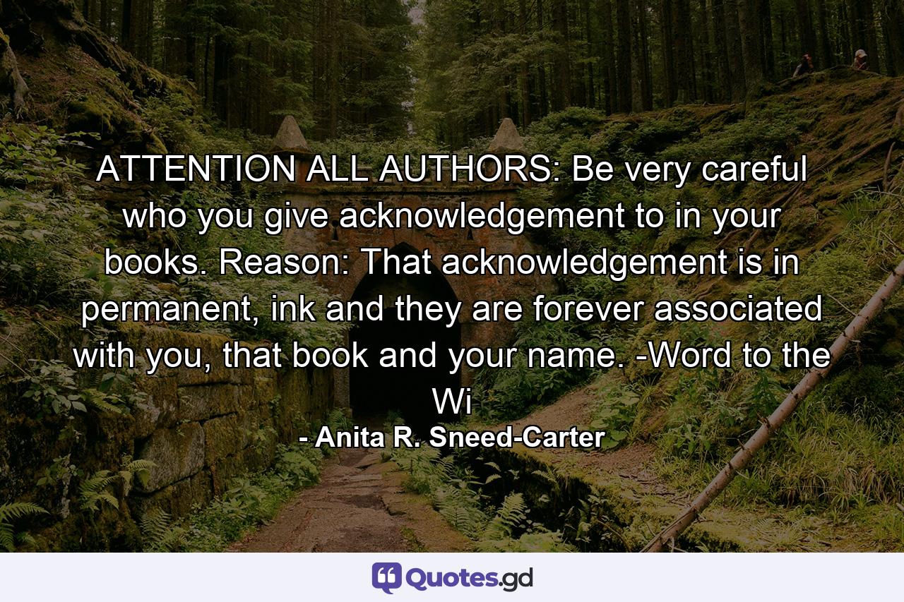 ATTENTION ALL AUTHORS: Be very careful who you give acknowledgement to in your books. Reason: That acknowledgement is in permanent, ink and they are forever associated with you, that book and your name. -Word to the Wi - Quote by Anita R. Sneed-Carter