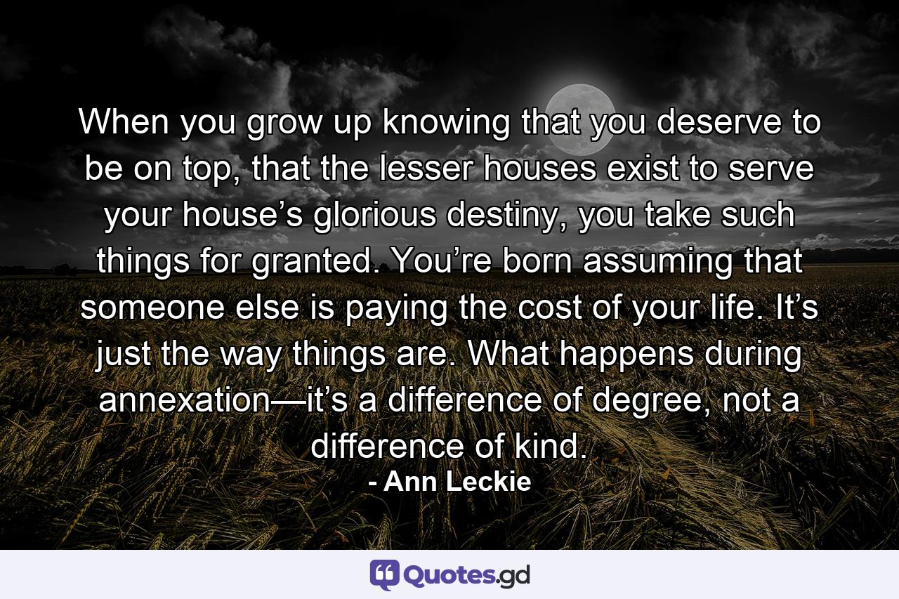 When you grow up knowing that you deserve to be on top, that the lesser houses exist to serve your house’s glorious destiny, you take such things for granted. You’re born assuming that someone else is paying the cost of your life. It’s just the way things are. What happens during annexation—it’s a difference of degree, not a difference of kind. - Quote by Ann Leckie