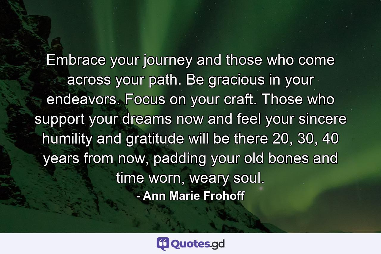 Embrace your journey and those who come across your path. Be gracious in your endeavors. Focus on your craft. Those who support your dreams now and feel your sincere humility and gratitude will be there 20, 30, 40 years from now, padding your old bones and time worn, weary soul. - Quote by Ann Marie Frohoff