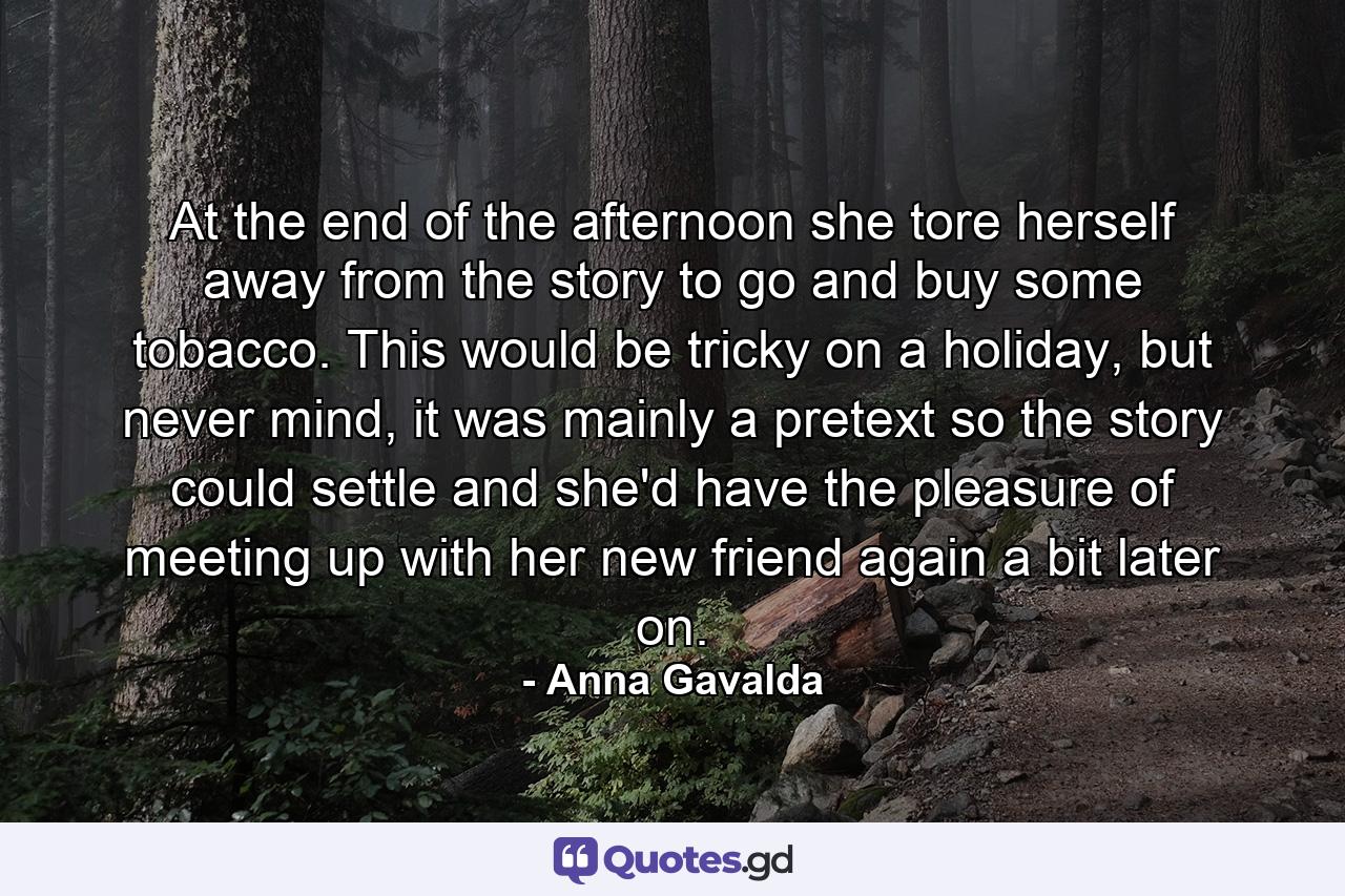 At the end of the afternoon she tore herself away from the story to go and buy some tobacco. This would be tricky on a holiday, but never mind, it was mainly a pretext so the story could settle and she'd have the pleasure of meeting up with her new friend again a bit later on. - Quote by Anna Gavalda