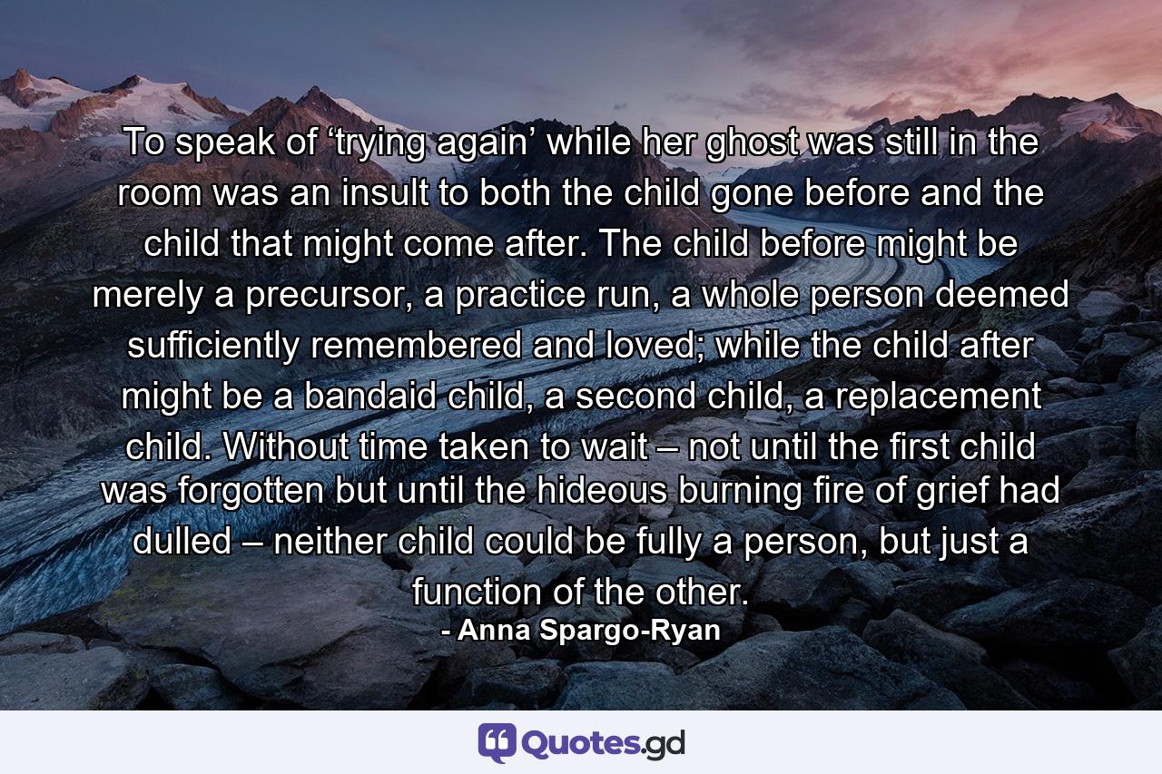 To speak of ‘trying again’ while her ghost was still in the room was an insult to both the child gone before and the child that might come after. The child before might be merely a precursor, a practice run, a whole person deemed sufficiently remembered and loved; while the child after might be a bandaid child, a second child, a replacement child. Without time taken to wait – not until the first child was forgotten but until the hideous burning fire of grief had dulled – neither child could be fully a person, but just a function of the other. - Quote by Anna Spargo-Ryan