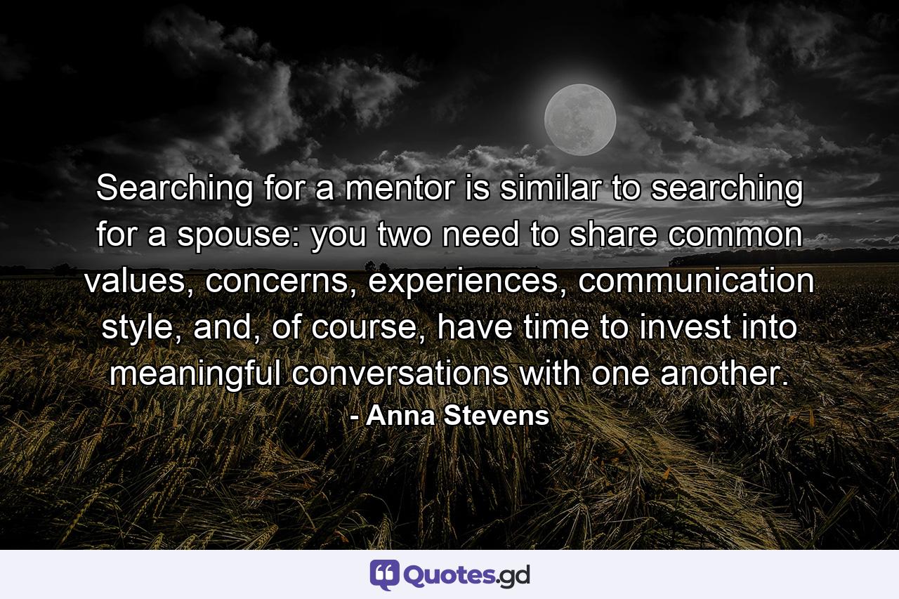 Searching for a mentor is similar to searching for a spouse: you two need to share common values, concerns, experiences, communication style, and, of course, have time to invest into meaningful conversations with one another. - Quote by Anna Stevens