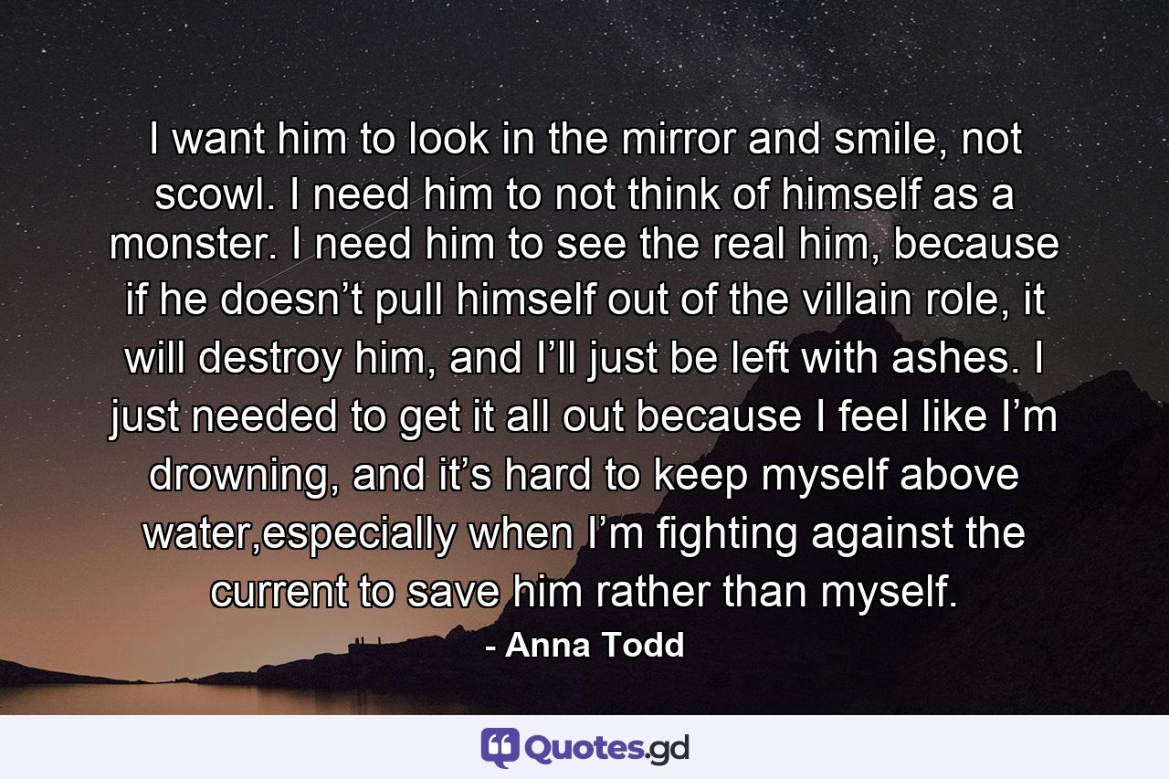 I want him to look in the mirror and smile, not scowl. I need him to not think of himself as a monster. I need him to see the real him, because if he doesn’t pull himself out of the villain role, it will destroy him, and I’ll just be left with ashes. I just needed to get it all out because I feel like I’m drowning, and it’s hard to keep myself above water,especially when I’m fighting against the current to save him rather than myself. - Quote by Anna Todd