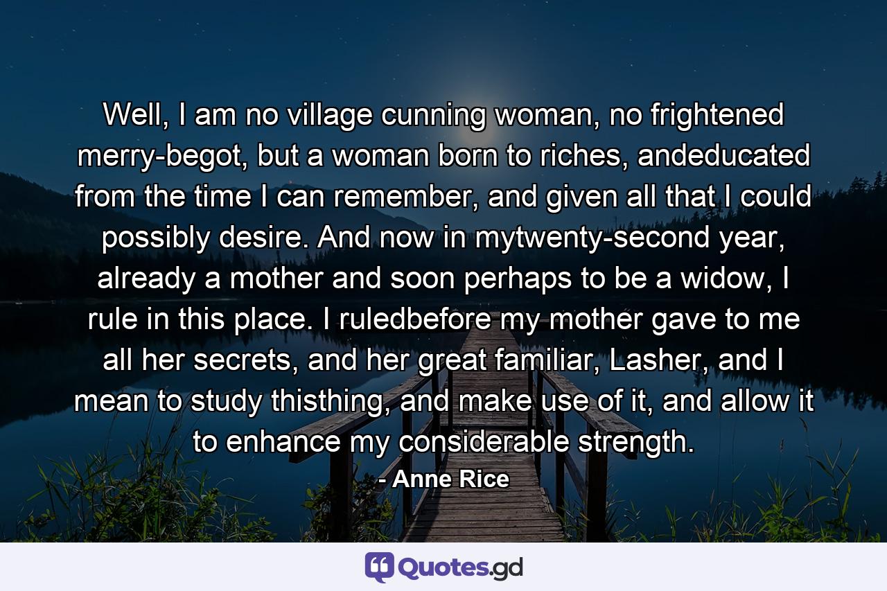 Well, I am no village cunning woman, no frightened merry-begot, but a woman born to riches, andeducated from the time I can remember, and given all that I could possibly desire. And now in mytwenty-second year, already a mother and soon perhaps to be a widow, I rule in this place. I ruledbefore my mother gave to me all her secrets, and her great familiar, Lasher, and I mean to study thisthing, and make use of it, and allow it to enhance my considerable strength. - Quote by Anne Rice