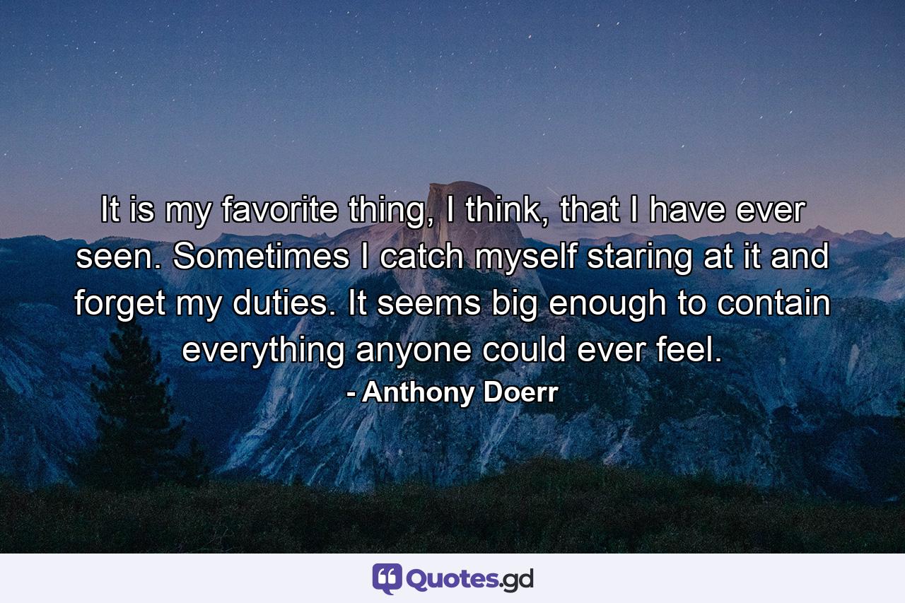 It is my favorite thing, I think, that I have ever seen. Sometimes I catch myself staring at it and forget my duties. It seems big enough to contain everything anyone could ever feel. - Quote by Anthony Doerr
