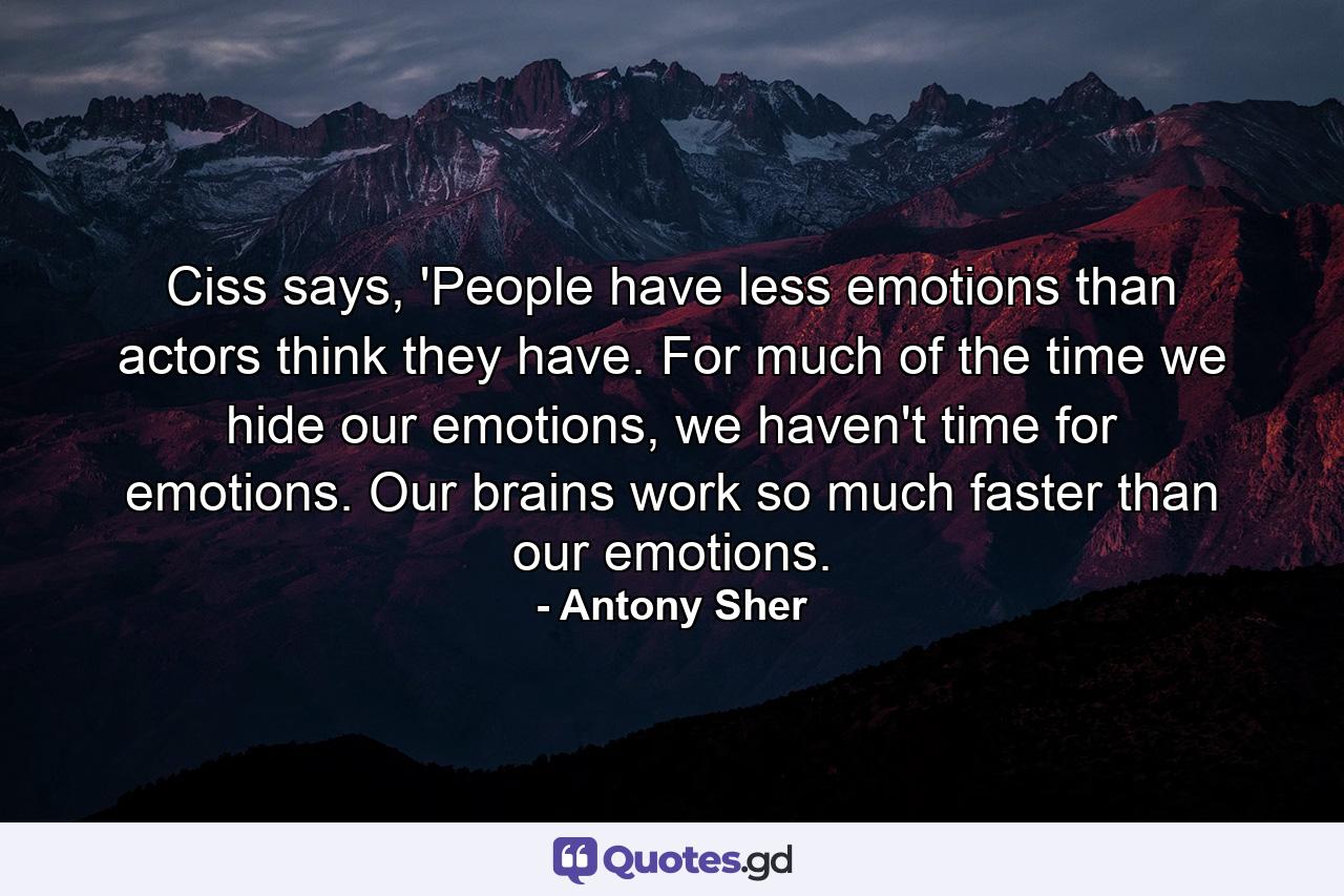 Ciss says, 'People have less emotions than actors think they have. For much of the time we hide our emotions, we haven't time for emotions. Our brains work so much faster than our emotions. - Quote by Antony Sher