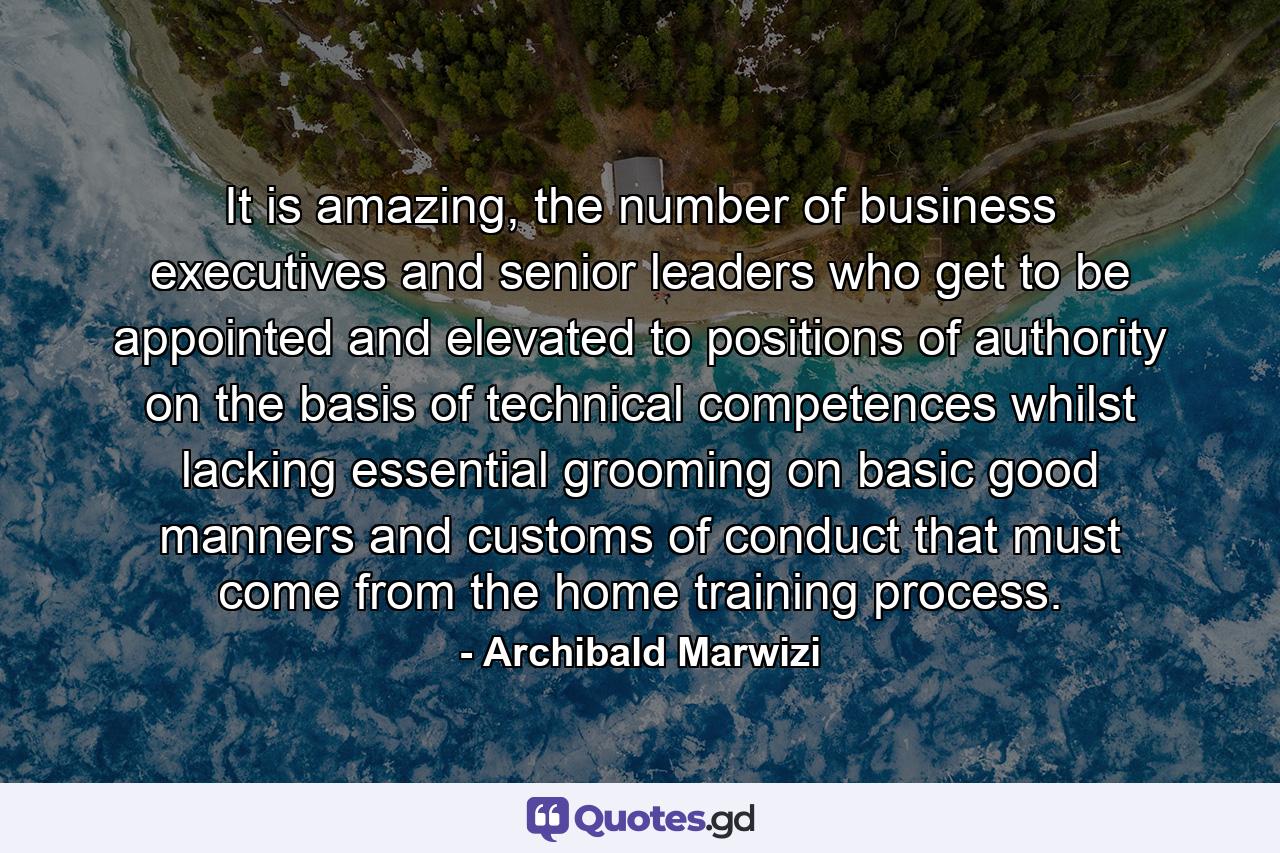 It is amazing, the number of business executives and senior leaders who get to be appointed and elevated to positions of authority on the basis of technical competences whilst lacking essential grooming on basic good manners and customs of conduct that must come from the home training process. - Quote by Archibald Marwizi